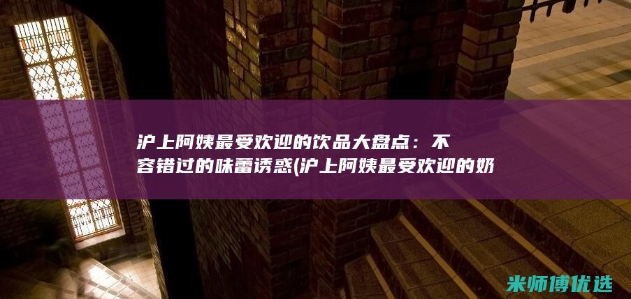 沪上阿姨最受欢迎的饮品大盘点：不容错过的味蕾诱惑 (沪上阿姨最受欢迎的奶茶)