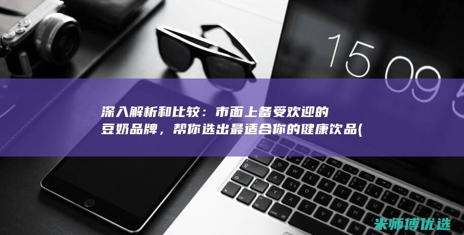 深入解析和比较：市面上备受欢迎的豆奶品牌，帮你选出最适合你的健康饮品 (深入的解析)