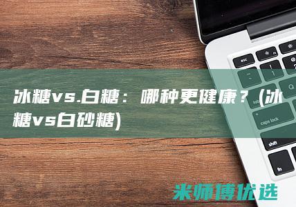 冰糖 vs. 白糖：哪种更健康？ (冰糖vs白砂糖)