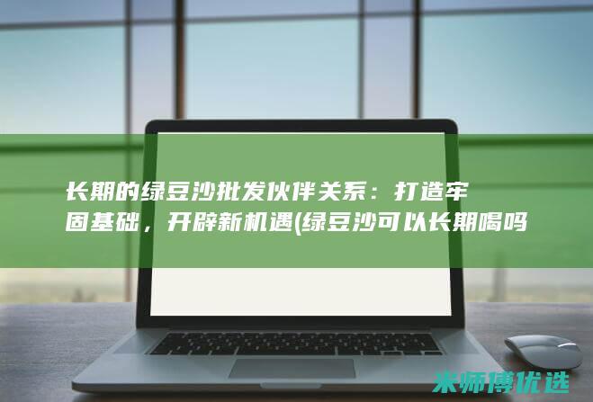 长期的绿豆沙批发伙伴关系：打造牢固基础，开辟新机遇 (绿豆沙可以长期喝吗)