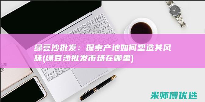 绿豆沙批发：探索产地如何塑造其风味 (绿豆沙批发市场在哪里)