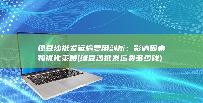 绿豆沙批发运输费用剖析：影响因素和优化策略 (绿豆沙批发运费多少钱)