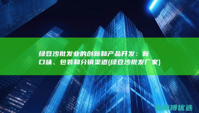 绿豆沙批发业的创新和产品开发：新口味、包装和分销渠道 (绿豆沙批发厂家)