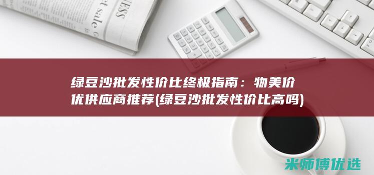 绿豆沙批发性价比终极指南：物美价优供应商推荐 (绿豆沙批发性价比高吗)