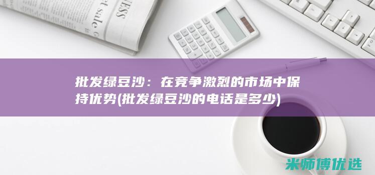 批发绿豆沙：在竞争激烈的市场中保持优势 (批发绿豆沙的电话是多少)