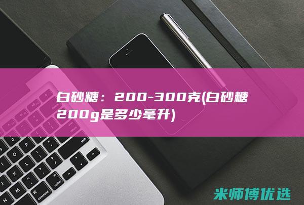 白砂糖：200-300 克(白砂糖200g是多少毫升)