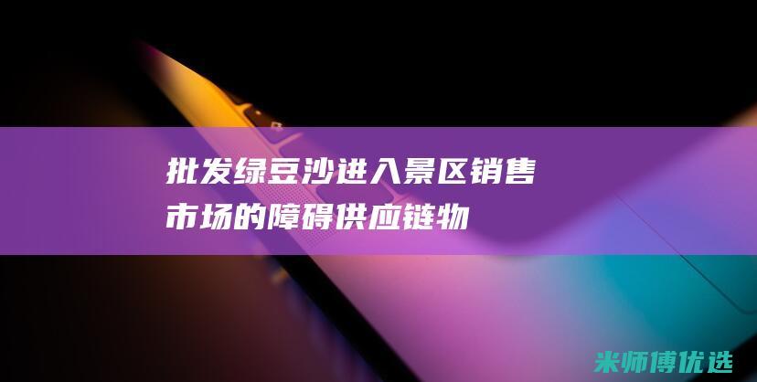 批发绿豆沙进入景区销售市场的障碍：供应链、物流和促销挑战 (批发绿豆沙进货价多少)