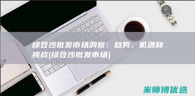 绿豆沙批发市场洞察：趋势、机遇和挑战 (绿豆沙批发市场)