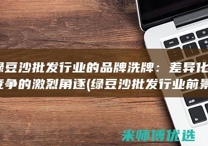 绿豆沙批发行业的品牌洗牌：差异化竞争的激烈角逐 (绿豆沙批发行业前景)