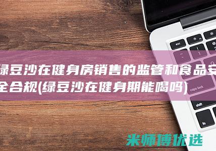 绿豆沙在健身房销售的监管和食品安全合规 (绿豆沙在健身期能喝吗)