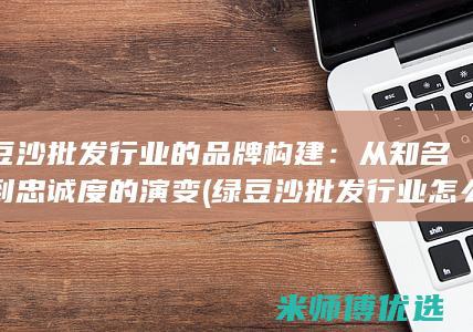 绿豆沙批发行业的品牌构建：从知名度到忠诚度的演变 (绿豆沙批发行业怎么样)