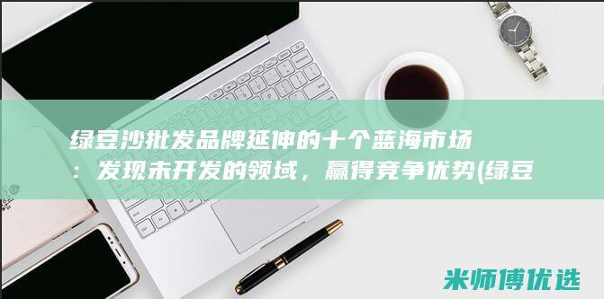 绿豆沙批发品牌延伸的十个蓝海市场：发现未开发的领域，赢得竞争优势 (绿豆沙批发品牌有哪些)