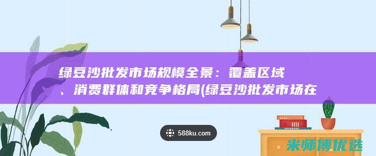 绿豆沙批发市场规模全景：覆盖区域、消费群体和竞争格局 (绿豆沙批发市场在哪里)