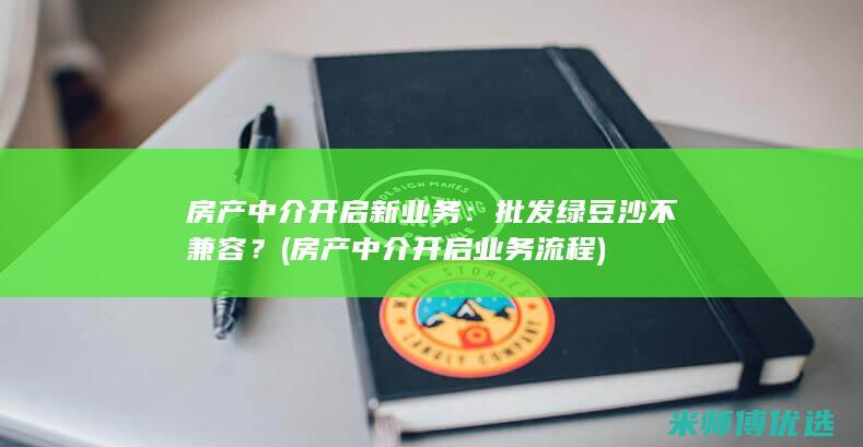 房产中介开启新业务：批发绿豆沙不兼容？ (房产中介开启业务流程)