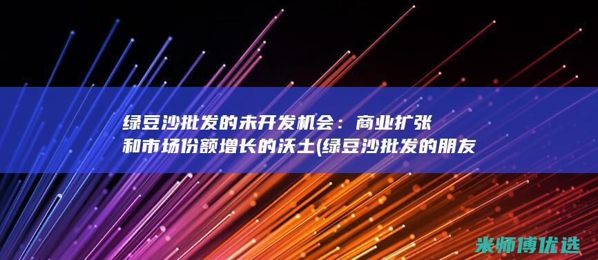 绿豆沙批发的未开发机会：商业扩张和市场份额增长的沃土 (绿豆沙批发的朋友圈怎么发)