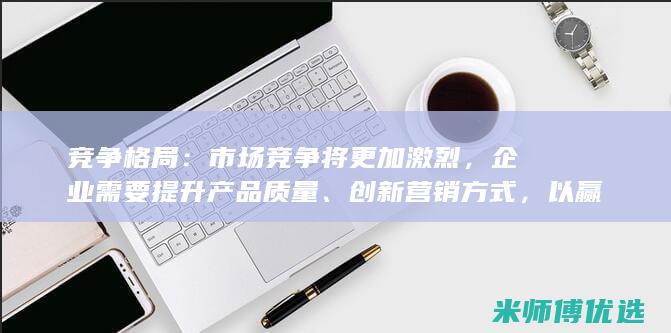 竞争格局：市场竞争将更加激烈，企业需要提升产品质量、创新营销方式，以赢得市场份额。(竞争格局什么意思)