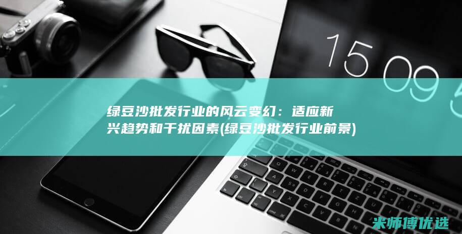 绿豆沙批发行业的风云变幻：适应新兴趋势和干扰因素 (绿豆沙批发行业前景)