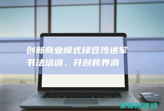 创新商业模式：绿豆沙进军书法培训，开创跨界消费体验 (创新商业模式的主要创意来源包括)