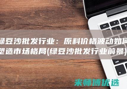 绿豆沙批发行业：原料价格波动如何塑造市场格局 (绿豆沙批发行业前景)