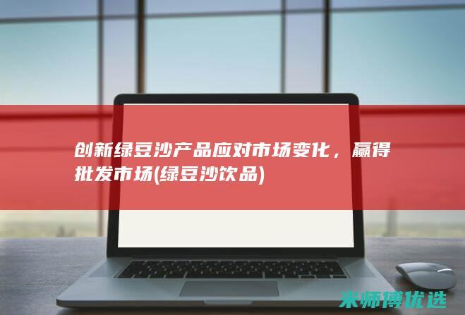 创新绿豆沙产品应对市场变化，赢得批发市场 (绿豆沙饮品)