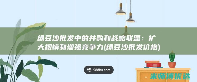 绿豆沙批发中的并购和战略联盟：扩大规模和增强竞争力 (绿豆沙批发价格)