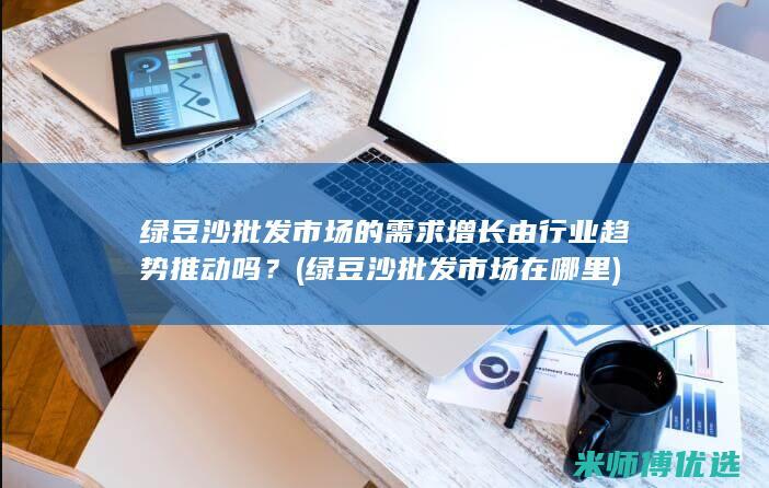 绿豆沙批发市场的需求增长由行业趋势推动吗？ (绿豆沙批发市场在哪里)