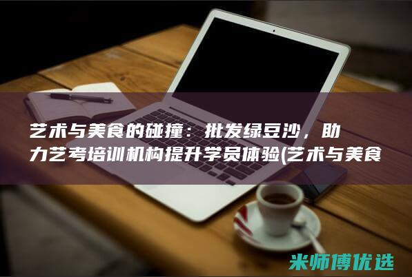 艺术与美食的碰撞：批发绿豆沙，助力艺考培训机构提升学员体验 (艺术与美食的文案)