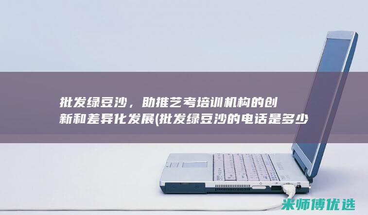 批发绿豆沙，助推艺考培训机构的创新和差异化发展 (批发绿豆沙的电话是多少)