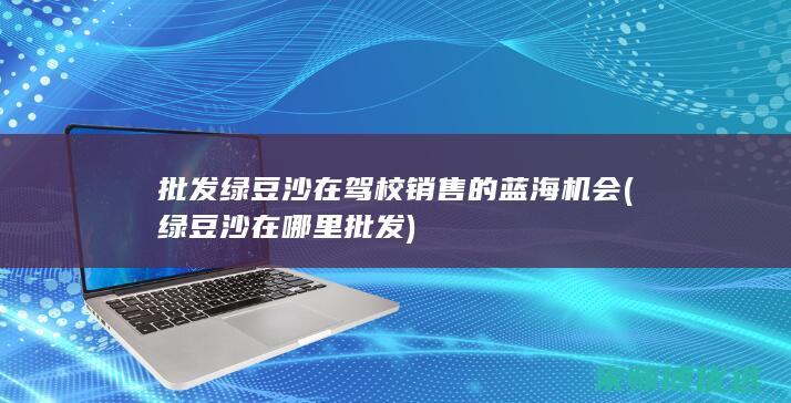 批发绿豆沙在驾校销售的蓝海机会 (绿豆沙在哪里批发)