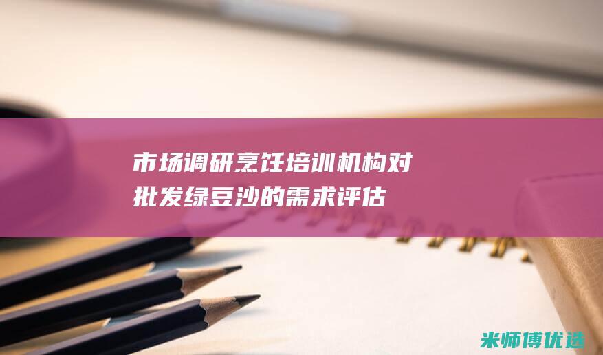 市场调研：烹饪培训机构对批发绿豆沙的需求评估 (市场调查餐饮)