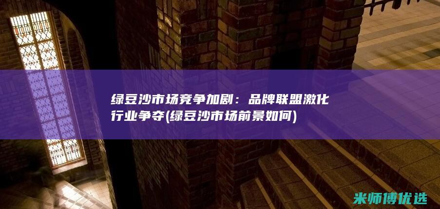 绿豆沙市场竞争加剧：品牌联盟激化行业争夺 (绿豆沙市场前景如何)