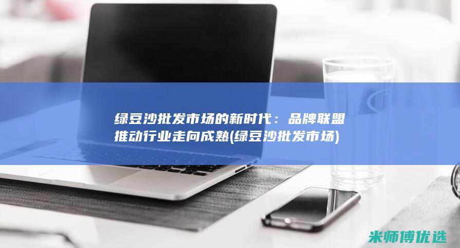 绿豆沙批发市场的新时代：品牌联盟推动行业走向成熟 (绿豆沙批发市场)