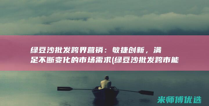 绿豆沙批发跨界营销：敏捷创新，满足不断变化的市场需求 (绿豆沙批发跨市能卖吗)