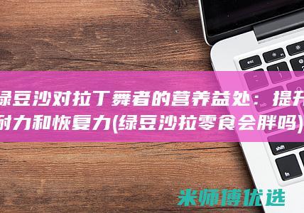 绿豆沙对拉丁舞者的营养益处：提升耐力和恢复力 (绿豆沙拉零食会胖吗)