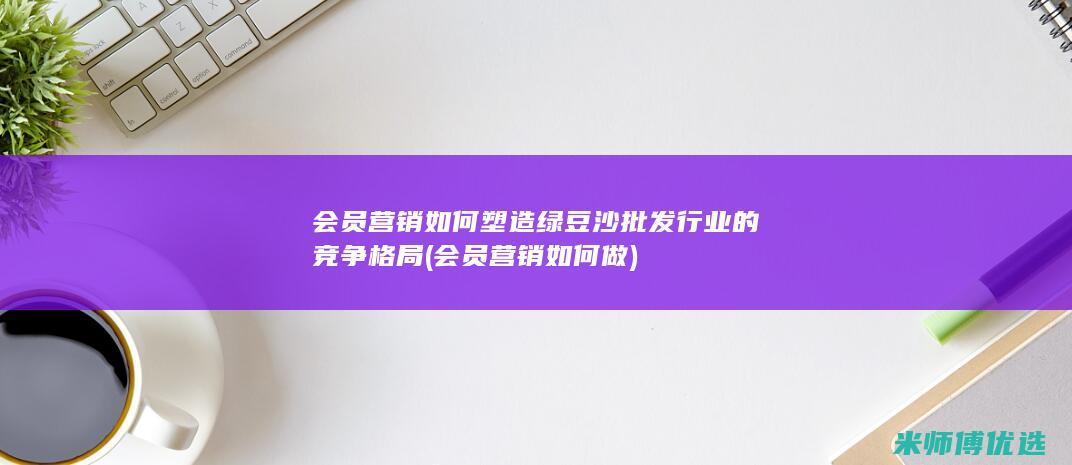 会员营销如何塑造绿豆沙批发行业的竞争格局 (会员营销如何做)