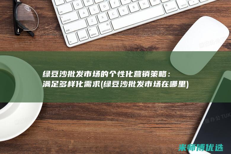 绿豆沙批发市场的个性化营销策略：满足多样化需求 (绿豆沙批发市场在哪里)