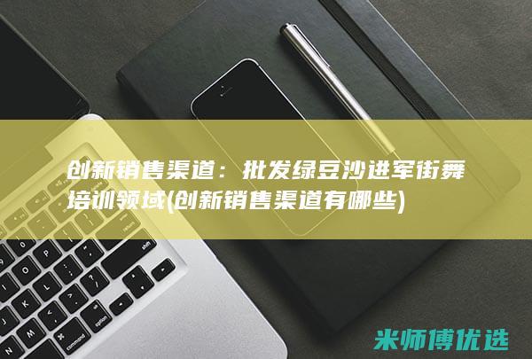 创新销售渠道：批发绿豆沙进军街舞培训领域 (创新销售渠道有哪些)