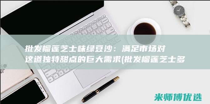 批发榴莲芝士味绿豆沙：满足市场对这道独特甜点的巨大需求 (批发榴莲芝士多少钱)