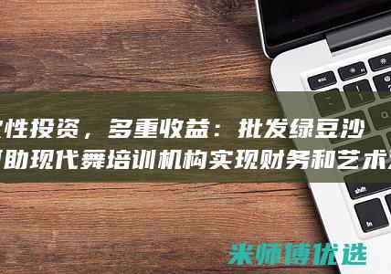 一次性投资，多重收益：批发绿豆沙如何助现代舞培训机构实现财务和艺术双赢 (一次性投资的生意有哪些)