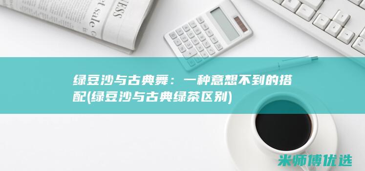 绿豆沙与古典舞：一种意想不到的搭配 (绿豆沙与古典绿茶区别)