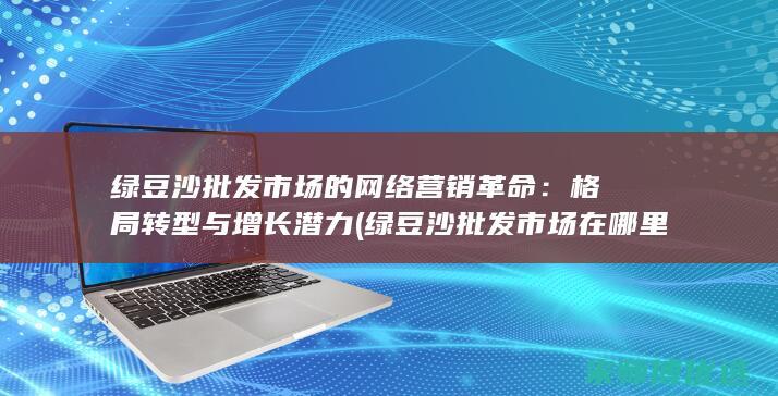 绿豆沙批发市场的网络营销革命：格局转型与增长潜力 (绿豆沙批发市场在哪里)