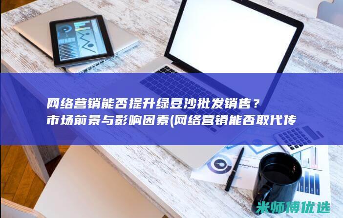 网络营销能否提升绿豆沙批发销售？市场前景与影响因素 (网络营销能否取代传统营销,为什么)