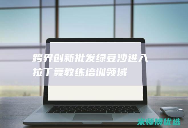 跨界创新：批发绿豆沙进入拉丁舞教练培训领域 (跨界创新是什么意思)