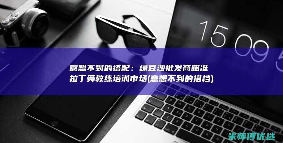 意想不到的搭配：绿豆沙批发商瞄准拉丁舞教练培训市场 (意想不到的搭档)