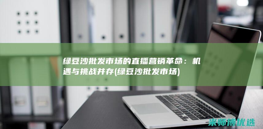 绿豆沙批发市场的直播营销革命：机遇与挑战并存 (绿豆沙批发市场)