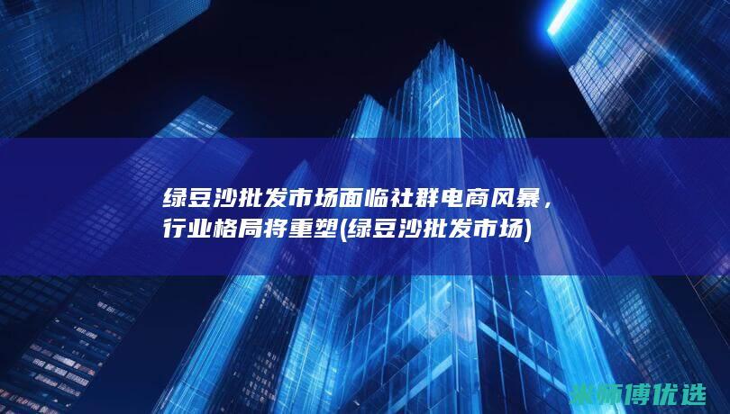 绿豆沙批发市场面临社群电商风暴，行业格局将重塑 (绿豆沙批发市场)