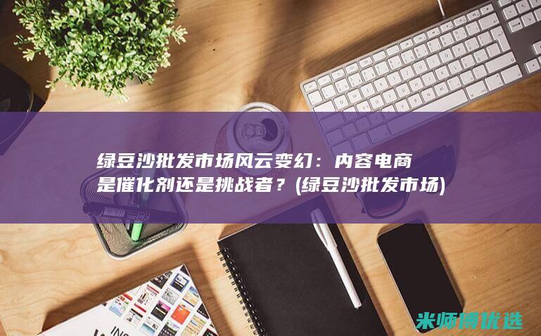 绿豆沙批发市场风云变幻：内容电商是催化剂还是挑战者？ (绿豆沙批发市场)