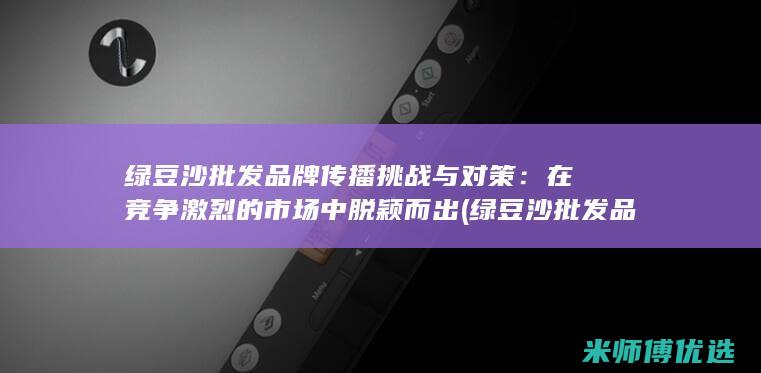 绿豆沙批发品牌传播挑战与对策：在竞争激烈的市场中脱颖而出 (绿豆沙批发品牌排行榜)