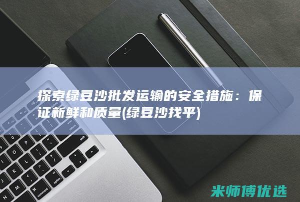 探索绿豆沙批发运输的安全措施：保证新鲜和质量 (绿豆沙找平)