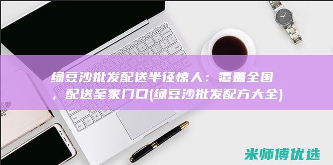 绿豆沙批发配送半径惊人：覆盖全国，配送至家门口 (绿豆沙批发配方大全)